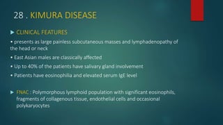 28 . KIMURA DISEASE
 CLINICAL FEATURES
• presents as large painless subcutaneous masses and lymphadenopathy of
the head or neck
• East Asian males are classically affected
• Up to 40% of the patients have salivary gland involvement
• Patients have eosinophilia and elevated serum IgE level
 FNAC : Polymorphous lymphoid population with significant eosinophils,
fragments of collagenous tissue, endothelial cells and occasional
polykaryocytes
 