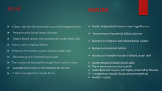 ALHE
 It does not look like lymphoid tissue in low magnification
 Predominantly blood vessel disorder
 Dilated blood vessels with protuberant endothelial cells
 Few or none lymphoid follicle
 Presence of smooth muscles in blood vessel wall
 Abundant mucin in blood vessel walls
 The number of eosinophils ranges from none to many
 Subcutaneous tissue is not replaced by fibrosis
 It does not extend to muscle fascia
KIMURA
 Similar to lymphoid tissue in low magnification
 Predominantly lymphoid follicle disorder
 Absence of irregular and dilated blood vessels
 Numerous lymphoid follicle
 Absence of smooth muscles in blood vessel wall
 Absent mucin in blood vessel walls
 There are numerous eosinophils
 Subcutaneous tissue is not highly replaced by fibrosis
 It extends to muscle fascia and sometimes to
 skeletal muscle
 