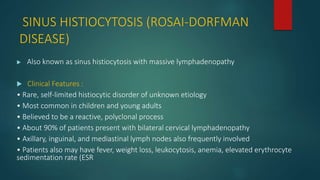 SINUS HISTIOCYTOSIS (ROSAI-DORFMAN
DISEASE)
 Also known as sinus histiocytosis with massive lymphadenopathy
 Clinical Features :
• Rare, self-limited histiocytic disorder of unknown etiology
• Most common in children and young adults
• Believed to be a reactive, polyclonal process
• About 90% of patients present with bilateral cervical lymphadenopathy
• Axillary, inguinal, and mediastinal lymph nodes also frequently involved
• Patients also may have fever, weight loss, leukocytosis, anemia, elevated erythrocyte
sedimentation rate (ESR
 