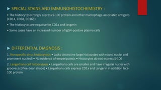  SPECIAL STAINS AND IMMUNOHISTOCHEMISTRY :
• The histiocytes strongly express S-100 protein and other macrophage-associated antigens
(CD14, CD68, CD163)
• The histiocytes are negative for CD1a and langerin
• Some cases have an increased number of IgG4-positive plasma cells
 DIFFERENTIAL DIAGNOSIS :
1. Nonspecific sinus histiocytosis • Lacks distinctive large histiocytes with round nuclei and
prominent nucleoli • No evidence of emperipolesis • Histiocytes do not express S-100
2. Langerhans cell histiocytosis • Langerhans cells are smaller and have irregular nuclei with
grooves (coffee-bean shape) • Langerhans cells express CD1a and Langerin in addition to S-
100 protein
 