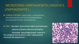NECROTIZING LYMPHADENITIS ( KIKUCHI’S
LYMPHADENITIS ) :
 CLINICAL FEATURES : japan Asian , young women ,
persistant painless cervical lymphadenopathy ,
accompanied by fever and leukopenia.
 FNAC : abundant karyorrhectic debris and histiocytes
absence of plasma cells and neutrophils
histiocytes have phagocytosed material in
the cytoplasm and eccentric nuclei ( plasmacytoid
monocyte like appearance ) .
 