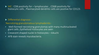  IHC : CD8 positivity for – lymphocytes , CD68 positivity for
histiocytic cells , Plasmacytoid dendritic cells are positive for CD123.
 Differential diagnosis :
Necrotizing granulomatous lymphadenitis :
 Well-formed necrotizing granulomas with many multinucleated
giant cells ,Epithelioid histiocytes are seen
 Cresecent shaped nuclei in histiocytes – kikuchi
 AFB stain reveals mycobacteria.
 