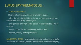 LUPUS ERYTHEMATOSUS :
 CLINICAL FEATURES :
Chronic inflammatory disease of unknown cause
affect the skin, joints, kidneys, lungs, nervous system, serous
membranes, and many other organs
Enlargement of lymph nodes occurs in approximately 50% of
patients
Lymph nodes are soft, nontender, and discrete
cervical, axillary, and inguinal areas
LABORATORY TESTS : neutropenia, anemia, and positive tests for
antinuclear antibodies (double-stranded DNA and Smith antigen)
 
