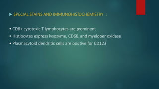  SPECIAL STAINS AND IMMUNOHISTOCHEMISTRY :
• CD8+ cytotoxic T lymphocytes are prominent
• Histiocytes express lysozyme, CD68, and myeloper oxidase
• Plasmacytoid dendritic cells are positive for CD123
 