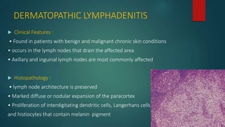 DERMATOPATHIC LYMPHADENITIS
 Clinical Features :
• Found in patients with benign and malignant chronic skin conditions
• occurs in the lymph nodes that drain the affected area
• Axillary and inguinal lymph nodes are most commonly affected
 Histopathology :
• lymph node architecture is preserved
• Marked diffuse or nodular expansion of the paracortex
• Proliferation of interdigitating dendritic cells, Langerhans cells,
and histiocytes that contain melanin pigment
 