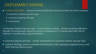 CASTLEMAN’S DISEASE :
 CLINICAL FEATURES - Atypical lymphoproliferative disease divided into three subtypes:
1.unicentric hyaline-vascular type
2. unicentric plasma cell type
3. multicentric
• Unicentric hyaline-vascular type – most common subtype , benign lymphoproliferative
disorder of young adults ,Majority occurs in mediastinum • Unassociated with HHV-8
infection • Curable with surgical resection .
• Unicentric plasma cell type - Similar presentation to unicentric hyaline-vascular type
 systemic findings: anemia, elevated sedimentation rate, hypergammaglobulinemia, and
bone marrow plasmacytosis
•
 
