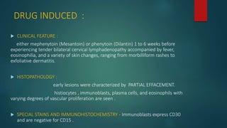 DRUG INDUCED :
 CLINICAL FEATURE :
either mephenytoin (Mesantoin) or phenytoin (Dilantin) 1 to 6 weeks before
experiencing tender bilateral cervical lymphadenopathy accompanied by fever,
eosinophilia, and a variety of skin changes, ranging from morbilliform rashes to
exfoliative dermatitis.
 HISTOPATHOLOGY :
early lesions were characterized by PARTIAL EFFACEMENT.
histiocytes , immunoblasts, plasma cells, and eosinophils with
varying degrees of vascular proliferation are seen .
 SPECIAL STAINS AND IMMUNOHISTOCHEMISTRY - Immunoblasts express CD30
and are negative for CD15 .
 