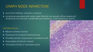 LYMPH NODE INFARCTION
 result from infection, vasculitis, or trauma
 Lymphomas associated with lymph node infarction are typically diffuse large-B-cell
lymphomas, but they also include follicular lymphoma, T-cell lymphomas, and HL.
HISTOPATHOLOGY :
 Massive ischemic necrosis
 Peripheral rim of spared lymphoid tissue
 Ghostlike necrotic lymphocytes or lymphoma cells
 Preservation of reticulin network
 Thrombosis of hilar or intranodal vessels
 