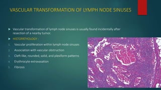 VASCULAR TRANSFORMATION OF LYMPH NODE SINUSES
 Vascular transformation of lymph node sinuses is usually found incidentally after
resection of a nearby tumor.
 HISTOPATHOLOGY :
1. Vascular proliferation within lymph node sinuses
2. Association with vascular obstruction
3. Cleft-like, rounded, solid, and plexiform patterns
4. Erythrocyte extravasation
5. Fibrosis
 