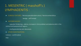 1. MESENTRIC ( masshoff’s )
LYMPHADENITIS :
 CLINICAL FEATURES : Yersinia pseudotuberculosis / Yersinia enterolitica
benign , self limited
 HISTOPATHOLOGY :
capsular thickening , edema ,increase in immunoblast and plasma cells in the
cortical and paracortical regions
small granulomas and abscesses
 OTHER INVESTIGATIONS :
Culture – confirmative
PCR
 