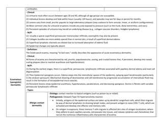 antibodies.
               - Clinical:
               (1) Urticaria most often occurs between ages 20 and 40, although all age groups are susceptible.
               (2) Individual lesions develop and fade within hours (usually <24 hours), and episodes may last for days or persist for months.
               (3) Lesions vary from small, pruritic papules to large edematous plaques (may coalesce to form annular, linear, or arciform configurations).
               (4) Most common sites for urticarial eruptions include any area exposed to pressure (such as the trunk, distal extremities, and ears).
               (5) Persistent episodes of urticaria may herald an underlying disease (e.g., collagen vascular disorders, Hodgkin lymphoma).
               - M/P:
               (1) Usually a sparse superficial perivascular mononuclear infiltrate, eosinophils may also be present.
               (2) Collagen bundles are more widely spaced than in normal skin, a result of superficial dermal edema.
               (3) Superficial lymphatic channels are dilated due to increased absorption of edema fluid.
               (4) Epidermal changes are typically absent.
               - Definition:
               The Greek word eczema, meaning “to boil over,” vividly describes the appearance of acute eczematous dermatitis.
               - Clinical:
               All forms of eczema are characterized by red, pruritic, papulovesicular, oozing, and crusted lesions that, if persistent, develop into raised,
               scaling plaques (due to reactive acanthosis and hyperkeratosis).
               - M/P:
               (1) During the earliest stages, there is a superficial, perivascular, lymphocytic infiltrate associated with papillary dermal edema and mast cell
               degranulation.
               (2) Then Epidermal spongiosis occurs. Edema seeps into the intercellular spaces of the epidermis, splaying apart keratinocytes (particularly
               in the stratum spinosum). Mechanical shearing of desmosomes and cell membranes by progressive accumulation of intercellular fluid may
Eczematous     result in the formation of intraepidermal micro-vesicles.
(spongiotic)
 Dermatitis    (3) Persistent lesions show epidermal acanthosis, hyperkeratosis, parakeratosis, and decreasing spongiosis. Dermis is fibrotic with variable
               perivascular lymphocytic infiltrate
               - Types:
                                        - Etiology: contact reaction to topical antigens (such as poison ivy or nickel).
                                        - Pathogenesis: Delayed (Type IV) hypersensitivity reaction
                                                Initially, antigens at the epidermal surface are taken up by dendritic Langerhans cells, which then migrate
                  Allergic contact              by way of dermal lymphatics to draining lymph nodes, and present antigen to naive CD4+ T cells, which are
                     dermatitis                 activated and develop into effector and memory cells.
                                                On antigen re-exposure, these memory T cells migrate to affected skin sites of antigen localization, where
                                                they adhere to post-capillary venules, extravasate into tissues, and release cytokines and chemokines that
                                                recruit the numerous inflammatory cells characteristic of eczema.
 
