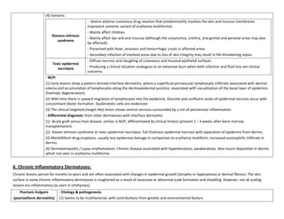 (4) Variants:
                                              - Severe adverse cutaneous drug reaction that predominantly involves the skin and mucous membranes
                                              (represent systemic variant of erythema multiforme).
                                              - Mainly affect children.
                        Stevens-Johnson
                                              - Mainly affect lips and oral mucosa (although the conjunctiva, urethra, and genital and perianal areas may also
                           syndrome
                                              be affected).
                                              - Presented with fever, erosions and hemorrhagic crusts in affected areas.
                                              - Secondary infection of involved areas due to loss of skin integrity may result in life-threatening sepsis.
                                              - Diffuse necrosis and sloughing of cutaneous and mucosal epithelial surfaces.
                        Toxic epidermal
                          necrolysis          - Producing a clinical situation analogous to an extensive burn when both infection and fluid loss are clinical
                                              concerns.
                    - M/P:
                    (1) Early lesions show a pattern termed interface dermatitis, where a superficial perivascular lymphocytic infiltrate associated with dermal
                    edema and accumulation of lymphocytes along the dermoepidermal junction, associated with vacuolization of the basal layer of epidermis
                    (hydropic degeneration).
                    (2) With time there is upward migration of lymphocytes into the epidermis. Discrete and confluent zones of epidermal necrosis occur with
                    concomitant blister formation. Dyskeratotic cells are evidenced.
                    (3) The clinical targetoid (target-like) lesion shows central necrosis surrounded by a rim of perivenular inflammation.
                    - Differential diagnosis: from other dermatoses with interface dermatitis
                    (1) Acute graft versus host disease: similar in M/P, differentiated by clinical history (present 2 – 4 weeks after bone marrow
                    transplantation).
                    (2) Steven Johnson syndrome or toxic epidermal necrolysis: full thickness epidermal necrosis with separation of epidermis from dermis.
                    (3) Morbilliform drug eruptions: usually less epidermal damage in comparison to erythema multiform, increased eosinophilic infiltrate in
                    dermis.
                    (4) Dermatomyositis / Lupus erythematosis: Chronic disease associated with hyperkeratosis, parakeratosis. Also mucin deposition in dermis
                    which not seen in erythema multiforme.


6. Chronic Inflammatory Dermatoses:
Chronic lesions persist for months to years and are often associated with changes in epidermal growth (atrophy or hyperplasia) or dermal fibrosis. The skin
surface in some chronic inflammatory dermatoses is roughened as a result of excessive or abnormal scale formation and shedding. However, not all scaling
lesions are inflammatory (as seen in ichthyoses).
    Psoriasis Vulgaris      - Etiology & pathogenesis:
(psoriasiform dermatitis)   (1) Seems to be multifactorial, with contributions from genetic and environmental factors.
 