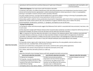 granulosum with less prominent acanthosis (because of rapid onset of disease).                   parakeratosis with neutrophils, with
                                                                                                                          minimal acanthosis.
                        - Differential diagnosis: from other lesions with Psoriasiform dermatitis
                        (1) Pityriasis rubra pilaris: has diffuse hyperkeratosis with alternating parakeratosis and orthokeratosis (anuclear keratin) in both
                        vertical and horizontal directions (giving what is called checkerboard pattern); stratum granulosum is intact, no suprapapillary
                        thinning or neutrophils in stratum corneum (unless secondary infection).
                        (2) Lichen simplex chronicus: scarring of dermal papillae due to persistent rubbing or itching; no thinning of suprapapillary plate;
                        marked hyperkeratosis and prominent stratum granulosum (similar to acral skin).
                        (3) Secondary syphilis: epidermis shows parakeratosis & psoriasiform hyperplasia, within dermis there is perivascular lymphocytes
                        infiltrate that usually contains plasma cells, also visualization of organism (Warthin-Starry stain or better IHC stains).
                        (4) Dermatophytes: parakeratosis, acanthosis, +/- spongiosis, and Hyphae are seen by PAS stain.
                        - Etiology & pathogenesis:
                        (1) Therapeutic studies with ketoconazole suggest that Malassezia furfur (which is associated with tinea versicolor), may have a role
                        in some cases.
                        (2) Also observed in people with Parkinson disease (show increased sebum production secondary to dopamine deficiency) and once
                        treated with levodopa, the oiliness of the skin decreases and the seborrheic dermatitis improves.
                         NB: it is important to note that seborrheic dermatitis is not a disease of the sebaceous glands. Other conditions associated with
                         increased sebaceous activity (e.g. acne) do not show association between increased sebum and appearance of seborrheic
                         dermatitis, so sebum production is unlikely to be the sole or primary factor in the pathogenesis of seborrheic dermatitis.
                        (3) Seborrheic dermatitis is also common in many HIV–infected individuals (and usually difficult to be treated).
                        - Clinical:
                        (1) Classically involves regions with a high density of sebaceous glands (e.g. the scalp, glabella, external auditory canal,
                        retroauricular area, nasolabial folds, and the presternal area).
Seborrheic Dermatitis
                        (2) Lesions are erythematous scaling papules and macules, sometimes with a greasy yellow appearance.
                        (3) Dandruff is the common clinical expression of seborrheic dermatitis of the scalp.
                        (4) In infants, seborrheic dermatitis presents as cradle cap.
                        - M/P:
                        Seborrheic dermatitis share histologic features with both spongiotic dermatitis and psoriasis
                             Early (acute) seborrheic dermatitis            Late (chronic) seborrheic dermatitis            Subacute seborrheic dermatitis
                         (1) Being more spongiotic.                      (1) More pronounced psoriasiform                - Transition between acute and
                         (2) Typically, mounds of parakeratosis          hyperplasia and only minimal spongiosis.        chronic.
                         containing neutrophils and serum, often         (2) Sometimes the differentiation from
                         present at the ostia of hair follicles (so-     psoriasis can be difficult but the presence
                         called follicular lipping).                     of scale crusts in a folliculocentric
                         (3) Papillary dermis show edema, dilated        distribution favors seborrheic dermatitis.
 