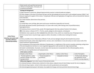 blood vessels and superficial perivascular
                              infiltrate of lymphocytes, histiocytes and
                              occasional neutrophils.
                             - Etiology & Pathogenesis:
                             (1) May represent an abnormal, delayed hypersensitivity reaction to altered epidermal antigens.
                             (2) These antigens at the level of the basal cell layer and the dermoepidermal junction elicit a cell-mediated cytotoxic (CD8+) T cell
                             immune response (In support of this notion, T lymphocyte infiltrates and hyperplasia of Langerhans cells are characteristic features
                             of this disorder).
                             (3) It shows Koebner phenomenon like psoriasis.
                             - Clinical:
                             (1) Usually flexor arms and legs, glans penis and mucous membranes (especially oral mucosa).
                             (2) Usually self-limited (resolves spontaneously 1 to 2 years after onset), often leaving zones of postinflammatory
                             hyperpigmentation.
                             (3) Cutaneous lesions consist of itchy, purple, flat-topped papules that may coalesce focally to form plaques.
                             (NB: Lichen planus is disease of 6 P’s = Pruritic, purple, polygonal, planar papules, and plaques).
                             (4) Wickham straie: papules are often highlighted by white dots or lines, which are created by areas of hypergranulosis.
                             (5) Oral mucosal lesions may last longer, appear as white, reticulated, or netlike areas involving the mucosa.
       Lichen Planus
                             - M/P:
(interface dermatitis with
                             (1) Dense, bandlike chronic inflammatory infiltrate (T cells and macrophages) along the dermoepidermal junction.
   band-like infiltrate =
   lichenoid dermatitis)     (2) Basal keratinocytes, which show degeneration, necrosis, and a resemblance in size and contour to more mature cells of the
                             stratum spinosum (squamatization).
                             (3) A consequence of this destructive infiltration of lymphocytes is a redefinition of the normal, smoothly undulating configuration
                             of the dermoepidermal interface to a more angulated zigzag pattern with pointed rete ridges (sawtoothing).
                             (4) Civatte’s (colloid) bodies: Anucleate, necrotic basal cells may become incorporated into the inflamed papillary dermis.
                             (5) There are also hyperkeratosis and hypergranulosis.
                             - Lichen planus variants:
                              Atrophic Lichen Planus              Hypertrophic Lichen Planus          Bullous Lichen Planus              Lichen Planopilaris
                              - Thinned epidermis, subtle         - Thickened epidermis               - Subepidermal blister             - Preferentially affecting
                              interface changes and subtle        (acanthosis)                                                           the epithelium of hair
                              hypergranulosis.                                                                                           follicles (causing alopecia).
                             - Differential diagnosis: from other causes of lichenoid dermatitis
                             (1) Lichenoid keratosis: Solitary lesion, identical to lichen planus, adjacent areas of solar lentigo may be the clue to diagnosis.
                             (2) Lichenoid drug eruption: similar to lichen planus but with parakeratosis and eosinophils.
                             (3) Lichenoid pigmented purpuric dermatosis: less epidermal changes and more prominent dermal hemorrhage.
 