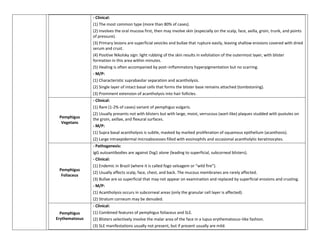 - Clinical:
                (1) The most common type (more than 80% of cases).
                (2) Involves the oral mucosa first, then may involve skin (especially on the scalp, face, axilla, groin, trunk, and points
                of pressure).
                (3) Primary lesions are superficial vesicles and bullae that rupture easily, leaving shallow erosions covered with dried
                serum and crust.
                (4) Positive Nikolsky sign: light rubbing of the skin results in exfoliation of the outermost layer, with blister
                formation in this area within minutes.
                (5) Healing is often accompanied by post–inflammatory hyperpigmentation but no scarring.
                - M/P:
                (1) Characteristic suprabasilar separation and acantholysis.
                (2) Single layer of intact basal cells that forms the blister base remains attached (tombstoning).
                (3) Prominent extension of acantholysis into hair follicles.
                - Clinical:
                (1) Rare (1-2% of cases) variant of pemphigus vulgaris.
                (2) Usually presents not with blisters but with large, moist, verrucous (wart-like) plaques studded with pustules on
 Pemphigus      the groin, axillae, and flexural surfaces.
  Vegetans
                - M/P:
                (1) Supra basal acantholysis is subtle, masked by marked proliferation of squamous epithelium (acanthosis).
                (2) Large intraepidermal microabscesses filled with eosinophils and occasional acantholytic keratinocytes.
                - Pathogenesis:
                IgG autoantibodies are against Dsg1 alone (leading to superficial, subcorneal blisters).
                - Clinical:
                (1) Endemic in Brazil (where it is called fogo selvagem or “wild fire”).
 Pemphigus
                (2) Usually affects scalp, face, chest, and back. The mucous membranes are rarely affected.
  Foliaceus
                (3) Bullae are so superficial that may not appear on examination and replaced by superficial erosions and crusting.
                - M/P:
                (1) Acantholysis occurs in subcorneal areas (only the granular cell layer is affected).
                (2) Stratum corneum may be denuded.
                - Clinical:
  Pemphigus     (1) Combined features of pemphigus foliaceus and SLE.
Erythematosus   (2) Blisters selectively involve the malar area of the face in a lupus erythematosus–like fashion.
                (3) SLE manifestations usually not present, but if present usually are mild.
 