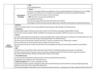 - M/P:
                                      As pemphigus foliaceus.
                                      - Clinical:
                                      (1) Occurs in association with various malignancies, most commonly hematopoietic malignancies (e.g. non-Hodgkin
                                      lymphoma, CLL, Castleman tumor, Waldenstrom macroglobulinemia). May also associated with thymoma.
                 Paraneoplastic       (2) Present with oral and cutaneous erosions and bullae.
                  Pemphigus           - M/P: more than ½ of cases show combination of
                                      (1) Suprabasal acantholysis.
                                      (2) Lichenoid changes (band-like chronic inflammatory cell infiltrate).
                                      (3) Changes of interface dermatitis (vacuolar degeneration, dyskeratotic keratinocytes and lymphocyte exocytosis).
             - Definition:
             Inflammatory blister disorder of skin causing subepidermal blistering due to IgG antibodies to hemidesmosomes.
             - Pathogenesis:
             (1) IgG antibodies against hemidesmosomal proteins, where most of the bullous pemphigoid antigen (BPAG) is located.
             (2) Two types of proteins/antigens: BPAG1 and BPAG2 (see histology). Only antibodies to BPAG2 are proven to cause blistering.
             - Clinical:
             (1) It may involve only the skin (including inner aspects of the thighs, flexor surfaces of the forearms, axillae, groin, and lower abdomen) or the
             skin and mucosal surfaces (mainly oral mucosa, usually appearing after the cutaneous lesions).
             (2) Lesions are pruritic tense bullae, filled with clear fluid, on normal or red patches of skin. Nikolsky sign is negative.
             (3) Prior to blistering, the red itchy patches may be thought to be a kind of urticaria.
  Bullous    (4) The bullae do not rupture as easily as do the blisters seen in pemphigus and if they are not secondarily infected, they heal without
Pemphigoid   scarring.
             - M/P:
             (1) Subepidermal nonacantholytic blisters, with inflammatory infiltrate including lymphocytes and eosinophils, no neutrophils.
             (2) Early or prodromal lesions may show: basal cell vacuolization (spongiosis) without frank blister formation, upper dermal edema,
             perivascular lymphohistiocytic infiltrate, accompanied by conspicuous eosinophils.
             - Immunofluorescence:
             (1) Linear IgG and C3 antibodies to hemidesmosomes at lamina lucida of basement membrane.
             (2) Antibodies bind to epidermal side in NaCl split skin test.
             - Differential diagnosis: other causes of subepidermal bullae
             (1) Epidermolysis bullosa acquisita: subepidermal blister with mixed inflammatory cell dermal infiltrate, linear band of IgG along dermal-
             epidermal junction but on dermal side in NaCl split skin test.
             (2) Cicatricial pemphigoid: usually affects mucus membrane (especially conjunctiva – causing ocular scarring), subepidermal blister with mixed
 
