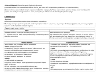 - Differential diagnosis: from other causes of sclerosing dermatosis
(1) Morphea: appear as localized indurated plaques on trunk, with similar M/P of scleroderma (also known as localized scleroderma).
(2) Lichen sclerosus: presented with atrophic hypopigmented patches or plaques, M/P shows hyperkeratosis, epidermal atrophy, loss of rete ridges, with
papillary dermal collagen homogenization and edema, and lymphocytic infiltrate beneath altered papillary dermal collagen.


9. Panniculitis:
- Definition:
Panniculitis is an inflammatory reaction in the subcutaneous adipose tissue.
NB: Inadequate biopsy specimens (particularly punch biopsies) may include no subcutaneous fat, so biopsy of a deep wedge of tissue to generously sample the
subcutis is usually required for histologic diagnosis.
- Types: It may be septal or lobular.
                                        Septal                                                                        Lobular
Affect the connective tissue septa separating lobules of fat.                     Affect the lobules of fat themselves.
e.g. erythema nodosum, alpha1 antitrypsin deficiency, or lipodermatosclerosis     e.g. nodular vasculitis (erythema induratum), pancreatic fat necrosis, physical
(sclerosing panniculitis).                                                        and factitious panniculitis (due to blunt force, pinching, cold or injection of
                                                                                  foreign substances for secondary gain), or lupus panniculitis (lupus profundus).


                              Erythema Nodosum                                                                 Erythema Induratum
- Most common form, usually has an acute presentation.                            - Uncommon type of panniculitis that affects primarily adolescents and
- Causes: often associated with                                                   menopausal women, usually has a chronic presentation.
(1) Infections (β-hemolytic streptococcal infection, tuberculosis and, less       - Causes:
commonly, coccidioidomycosis, histoplasmosis, and leprosy).                       (1) Originally considered a hypersensitivity response to tuberculosis, but today
(2) Drug administration (sulfonamides, oral contraceptives).                      most commonly occurs without an associated underlying disease.
(3) Sarcoidosis. (4) Inflammatory bowel disease.                                  (2) The exact etiology still unknown, may be primary vasculitis affecting deep
                                                                                  vessels supplying lobules of the subcutis, with subsequent necrosis and
(5) Certain malignant neoplasms. (6) Idiopathic.
                                                                                  inflammation within the fat.
- Clinical:
                                                                                  - Clinical:
(1) Often involves the lower legs.
                                                                                  (1) Often involves the lower legs.
(2) Presents as poorly defined, tender, erythematous plaques and nodules,
                                                                                  (2) Presents as an erythematous, slightly tender nodule that usually goes on to
usually not ulcerate.
                                                                                  ulcerate.
(3) Fever and malaise may accompany the cutaneous signs.
                                                                                  - M/P:
(4) Over the course of weeks, lesions usually flatten and pigmented, leaving no
                                                                                  (1) Early lesions show necrotizing vasculitis affecting small- to medium-sized
residual clinical scars, while new lesions develop.
 
