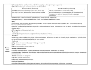 (1) Acne is divided into noninflammatory and inflammatory types, although the types may coexist.
           (2) Noninflammatory types consists of open and closed comedones:
                                Open comedones (blackhead)                                            Closed comedones (whitehead)
            Small follicular papules containing a central black keratin plug.      Follicular papules without a visible central plug.
            This color is the result of oxidation of melanin pigment (not dirt).   Because the keratin plug is trapped beneath the epidermal surface,
                                                                                   these lesions are potential sources of follicular rupture and
                                                                                   inflammation.
           (3) Inflammatory acne is characterized by erythematous papules, nodules, and pustules.
           (4) Severe variants (e.g., acne conglobata) result in sinus tract formation and physical scarring.
           - M/P:
           (1) Comedones (open or closed): cyst-like cavities filled with compact mass of keratinous material, trapped hairs, and numerous bacteria.
           Sebaceous acini are atrophic or absent.
           (2) Variable lymphohistiocytic infiltrates are present in and around affected follicles, and extensive acute and chronic inflammation accompanies
           follicular rupture.
           (3) Then gradual resolution, often with scar.
           - Treatment:
           Antibiotics (for Propionibacterium acnes), isotretinoin (anti-sebaceous action).
           - Definition:
           Skin disorder leading to redness and pimples on the nose, forehead, cheekbones, and chin. The inflamed pimples and redness of rosacea can look
           a great deal like acne, but blackheads are almost never present.
           - Incidences:
           (1) Age: Rosacea is a common disease of middle age and beyond.
           (2) Sex: common in females.
           (3) Race: common in fair-skinned individuals.
Rosacea
           - Etiology and pathogenesis:
 (acne
           (1) It seems that inappropriate activation of the innate immune system may play a role in this disorder.
rosacea)
           (2) Individuals with rosacea have high cutaneous levels of the endogenous antimicrobial peptide cathelicidin (an important mediator of the innate
           immune response).
           - Clinical: Four stages are recognized
           (1) Flushing episodes (pre-rosacea).
           (2) Persistent erythema and telangiectasia.
           (3) Pustules and papules.
           (4) Rhinophyma: permanent thickening of the nasal skin by confluent erythemaous papules and follicular prominence.
 