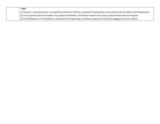 - M/P:
(1) Rosacea is characterized by a nonspecific perifollicular infiltrate composed of lymphocytes surrounded by dermal edema and telangiectasia.
(2) In the pustular phase neutrophils may colonize the follicles, and follicular rupture may cause a granulomatous dermal response.
(3) The development of rhinophyma is associated with hypertrophy of sebaceous glands and follicular plugging by keratotic debris.
 