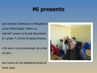 Mi presento <ul><li>Sono Antonio Colantuono e frequento il corso d'informatica “Nonni su internet” presso la Scuola Second...