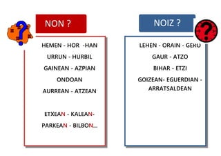 NON ? NOIZ ?
HEMEN - HOR -HAN
URRUN - HURBIL
GAINEAN - AZPIAN
ONDOAN
AURREAN - ATZEAN
ETXEAN - KALEAN-
PARKEAN - BILBON...
LEHEN - ORAIN - GERO
GAUR - ATZO
BIHAR - ETZI
GOIZEAN- EGUERDIAN -
ARRATSALDEAN
 