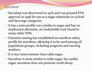 Sucralose
 Sucralose was discovered in 1976 and was granted FDA
approval in 1998 for use as a sugar substitute in 15 food...