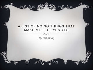 A LIST OF NO NO THINGS THAT
MAKE ME FEEL YES YES
By Gab Song
 