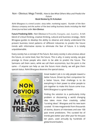 Non - Obvious: Mega Trends. How to See What Others Miss and Predict the
Future
Book Review by Dr.N.Asokan
Rohit Bhargava is a trend curator, story teller, marketing expert, founder of the Non-
Obvious company and the author of five best selling business books including the Wall
Street Journal best seller Non-Obvious.
Future Predicting Skills : Non Obvious is Powerful, Energetic, and, Assertive. A rich
blend of critical thinking, creative thinking, cultural and business strategy , Rohit
Bhragava guides to develop the ability to observe and clearly understand the
present business trend patterns of different industries to predict the future
trends with informative stories to eliminate the fear of future. It is totally
unputdownable.
Every society has a concept of the future. But every society is also anxious about
the future, on some level, fear the future. This is why, in every society, we give
prestige to those people who claim to be able to predict the future. The
Samoans call them seers, while we call them economists, but the point is the
same – if anyone can help us see the future more clearly, we will give them
special status. Rohit Bhargava deserves the special status.
Great leaders’ job is to rally people toward a
better future. Driven by their compulsion for
a better future, their challenge is to do
everything in their power to other people to
join together to make this future come true.
Rohit Bhargava is a great leader.
Finding the solution to a particularly tricky
problem or discovering a world changing
idea takes more than creativity, called
“curating ideas”. Bhargava and his new team
curated 10 new megatrends from thousands
of stories, dozens of interviews and over 100
past trend predictions. This curated list of
trends gets better year after year for the past
ten years, used annually by hundreds of
global brand leaders.
 