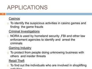 APPLICATIONS
Casinos
 To identify the suspicious activities in casino games and
finding the game frauds
Criminal Investigations
 NORA is used by homeland security ,FBI and other law
enforcement agencies to identify and arrest the
criminals
Gaming Industry
 To protect from people doing unknowing business with
others and insider threats
Retail Theft
 To find out the individuals who are involved in shoplifting
10
 
