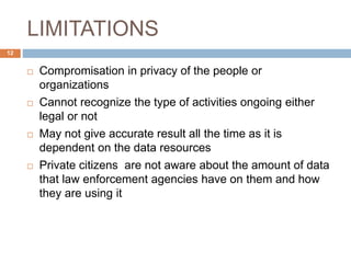 LIMITATIONS
 Compromisation in privacy of the people or
organizations
 Cannot recognize the type of activities ongoing either
legal or not
 May not give accurate result all the time as it is
dependent on the data resources
 Private citizens are not aware about the amount of data
that law enforcement agencies have on them and how
they are using it
12
 