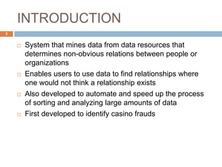 INTRODUCTION
 System that mines data from data resources that
determines non-obvious relations between people or
organizations
 Enables users to use data to find relationships where
one ​would not think a relationship exists
 Also developed to automate and speed up the process
of sorting and analyzing large amounts of data
 First developed to identify casino frauds
3
 