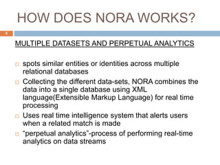 HOW DOES NORA WORKS?
MULTIPLE DATASETS AND PERPETUAL ANALYTICS
 spots similar entities or identities across multiple
relational databases
 Collecting the different data-sets, NORA combines the
data into a single database using XML
language(Extensible Markup Language) for real time
processing
 Uses real time intelligence system that alerts users
when a related match is made
 “perpetual analytics”-process of performing real-time
analytics on data streams
5
 