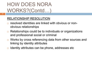 HOW DOES NORA
WORKS?(Contd…)
RELATIONSHIP RESOLUTION
 resolved identities are linked with obvious or non-
obvious relationships
 Relationships could be to individuals or organizations
and professional social or criminal
 Works by cross referencing data from other sources and
linking by identity attributes
 Identity attributes can be phone, addresses etc
7
 