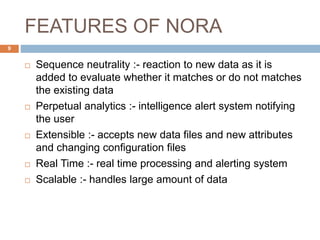 FEATURES OF NORA
 Sequence neutrality :- reaction to new data as it is
added to evaluate whether it matches or do not matches
the existing data
 Perpetual analytics :- intelligence alert system notifying
the user
 Extensible :- accepts new data files and new attributes
and changing configuration files
 Real Time :- real time processing and alerting system
 Scalable :- handles large amount of data
9
 