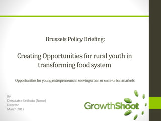 BrusselsPolicyBriefing:
Creating Opportunitiesfor rural youthin
transformingfoodsystem
Opportunitiesforyoungentrepreneursinservingurbanorsemi-urbanmarkets
By
Dimakatso Sekhoto (Nono)
Director
March 2017
 