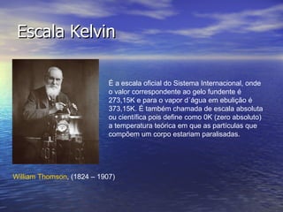 Escala Kelvin É a escala oficial do Sistema Internacional, onde o valor correspondente ao gelo fundente é 273,15K e para o vapor d´água em ebulição é 373,15K. É também chamada de escala absoluta ou científica pois define como 0K (zero absoluto) a temperatura teórica em que as partículas que compõem um corpo estariam paralisadas. William  Thomson , (1824 – 1907)  
