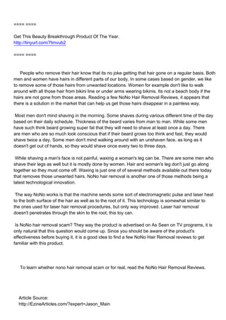 ==== ====

Get This Beauty Breakthrough Product Of The Year.
http://tinyurl.com/7tmvub2

==== ====



People who remove their hair know that its no joke getting that hair gone on a regular basis. Both
men and women have hairs in different parts of our body. In some cases based on gender, we like
to remove some of those hairs from unwanted locations. Women for example don't like to walk
around with all those hair from bikini line or under arms wearing bikinis. Its not a beach body if the
hairs are not gone from those areas. Reading a few NoNo Hair Removal Reviews, it appears that
there is a solution in the market that can help us get those hairs disappear in a painless way.

Most men don't mind shaving in the morning. Some shaves during various different time of the day
based on their daily schedule. Thickness of the beard varies from man to man. While some men
have such think beard growing super fat that they will need to shave at least once a day. There
are men who are so much look conscious that if their beard grows too think and fast, they would
shave twice a day. Some men don't mind walking around with an unshaven face, as long as it
doesn't get out of hands, so they would shave once every two to three days.

While shaving a man's face is not painful, waxing a woman's leg can be. There are some men who
shave their legs as well but it is mostly done by women. Hair and woman's leg don't just go along
together so they must come off. Waxing is just one of of several methods available out there today
that removes those unwanted hairs. NoNo hair removal is another one of those methods being a
latest technological innovation.

The way NoNo works is that the machine sends some sort of electromagnetic pulse and laser heat
to the both surface of the hair as well as to the root of it. This technology is somewhat similar to
the ones used for laser hair removal procedures, but only way improved. Laser hair removal
doesn't penetrates through the skin to the root, this toy can.

Is NoNo hair removal scam? They way the product is advertised on As Seen on TV programs, it is
only natural that this question would come up. Since you should be aware of the product's
effectiveness before buying it, it is a good idea to find a few NoNo Hair Removal reviews to get
familiar with this product.




To learn whether nono hair removal scam or for real, read the NoNo Hair Removal Reviews.




Article Source:
http://EzineArticles.com/?expert=Jason_Main
 