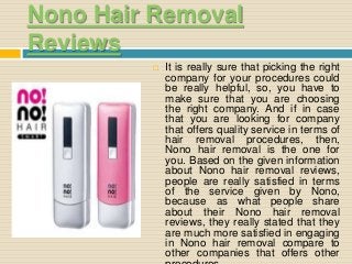 Nono Hair Removal
Reviews
 It is really sure that picking the right
company for your procedures could
be really helpful, so, you have to
make sure that you are choosing
the right company. And if in case
that you are looking for company
that offers quality service in terms of
hair removal procedures, then,
Nono hair removal is the one for
you. Based on the given information
about Nono hair removal reviews,
people are really satisfied in terms
of the service given by Nono,
because as what people share
about their Nono hair removal
reviews, they really stated that they
are much more satisfied in engaging
in Nono hair removal compare to
other companies that offers other
 