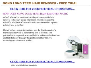 NONO LONG TERM HAIR REMOVER - FREE TRIAL   CLICK HERE FOR YOUR FREE TRIAL OF NONO NOW… CLICK HERE FOR YOUR FREE TRIAL OF NONO NOW… Offer is valid in United States Only HOW DOES NONO LONG TERM HAIR REMOVER WORK no!no! is based on a new and exciting advancement in hair removal technology called Thermicon. Thermicon uses the scientific principles of thermal transferance to conduct a gentle pulse of heat to the hair. One of no!no!s unique innovations was the development of a thermodynamic wire to transmit the heat to the hair. The patented thermodynamic wire and built in safety mechanisms has enabled Radiancy to adapt this professional hair removal technology to a home use product. 