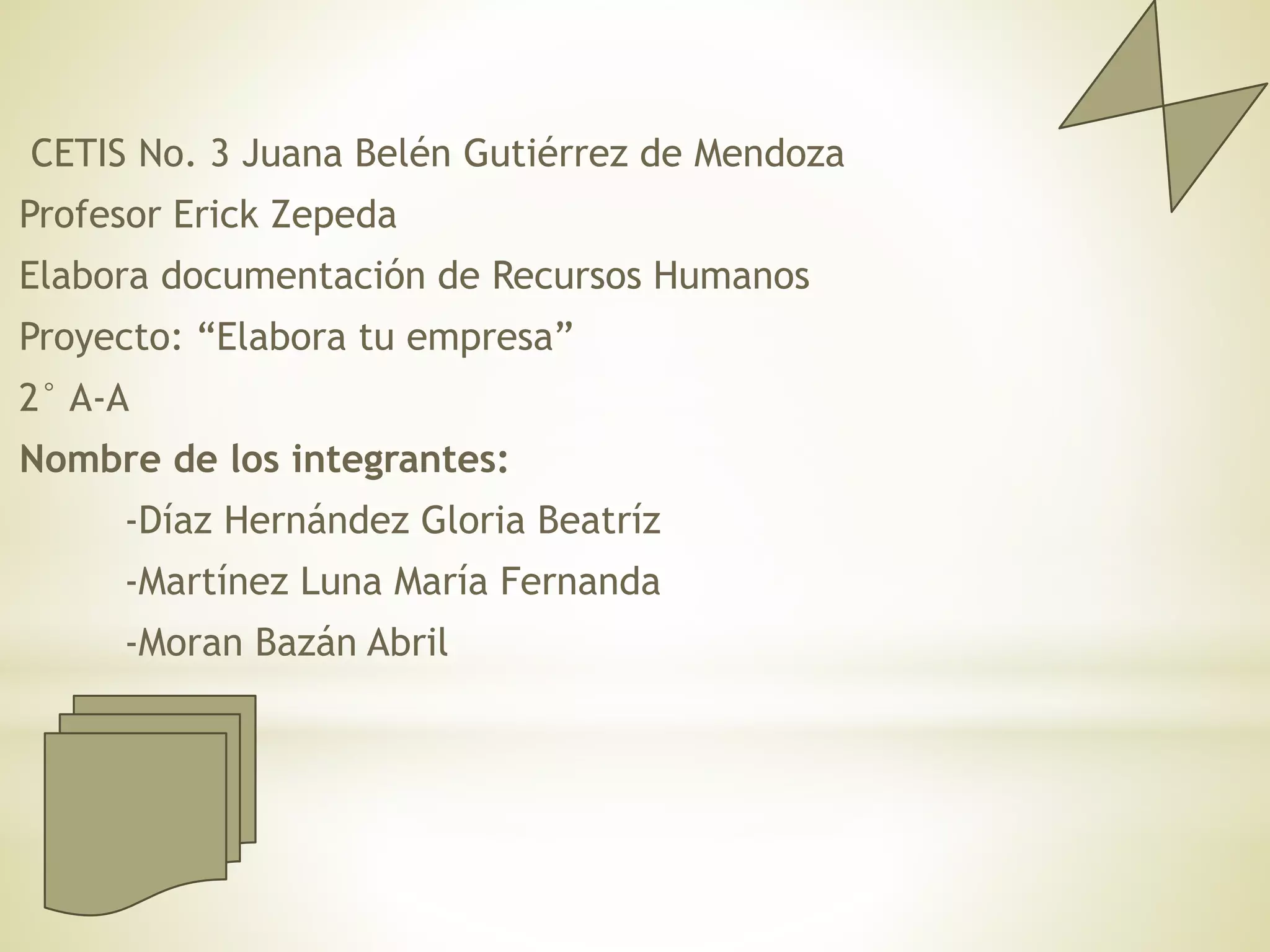 CETIS No. 3 Juana Belén Gutiérrez de Mendoza
Profesor Erick Zepeda
Elabora documentación de Recursos Humanos
Proyecto: “Elabora tu empresa”
2° A-A
Nombre de los integrantes:
-Díaz Hernández Gloria Beatríz
-Martínez Luna María Fernanda
-Moran Bazán Abril
 