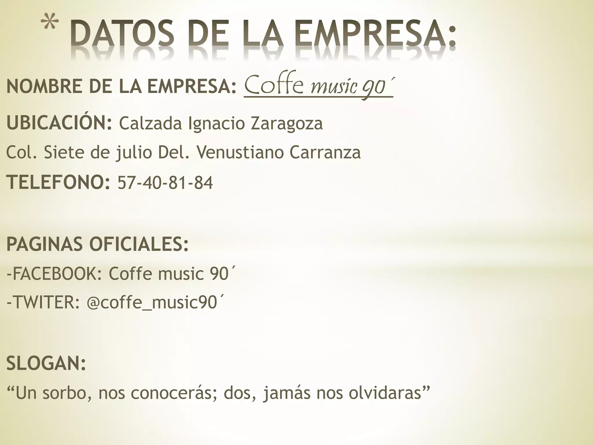 NOMBRE DE LA EMPRESA: Coffe music 90´
UBICACIÓN: Calzada Ignacio Zaragoza
Col. Siete de julio Del. Venustiano Carranza
TELEFONO: 57-40-81-84
PAGINAS OFICIALES:
-FACEBOOK: Coffe music 90´
-TWITER: @coffe_music90´
SLOGAN:
“Un sorbo, nos conocerás; dos, jamás nos olvidaras”
*
 