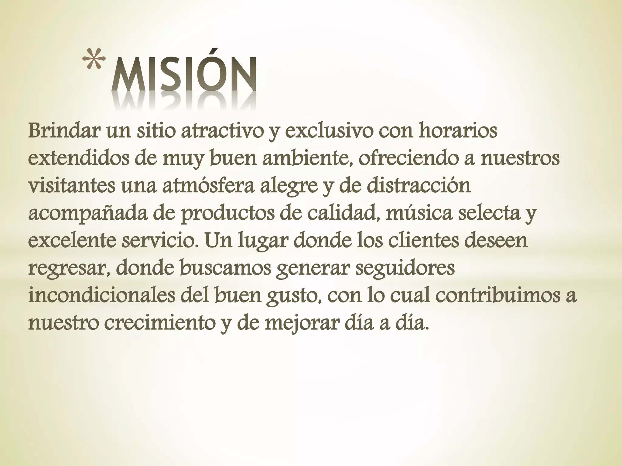 Brindar un sitio atractivo y exclusivo con horarios
extendidos de muy buen ambiente, ofreciendo a nuestros
visitantes una atmósfera alegre y de distracción
acompañada de productos de calidad, música selecta y
excelente servicio. Un lugar donde los clientes deseen
regresar, donde buscamos generar seguidores
incondicionales del buen gusto, con lo cual contribuimos a
nuestro crecimiento y de mejorar día a día.
*
 
