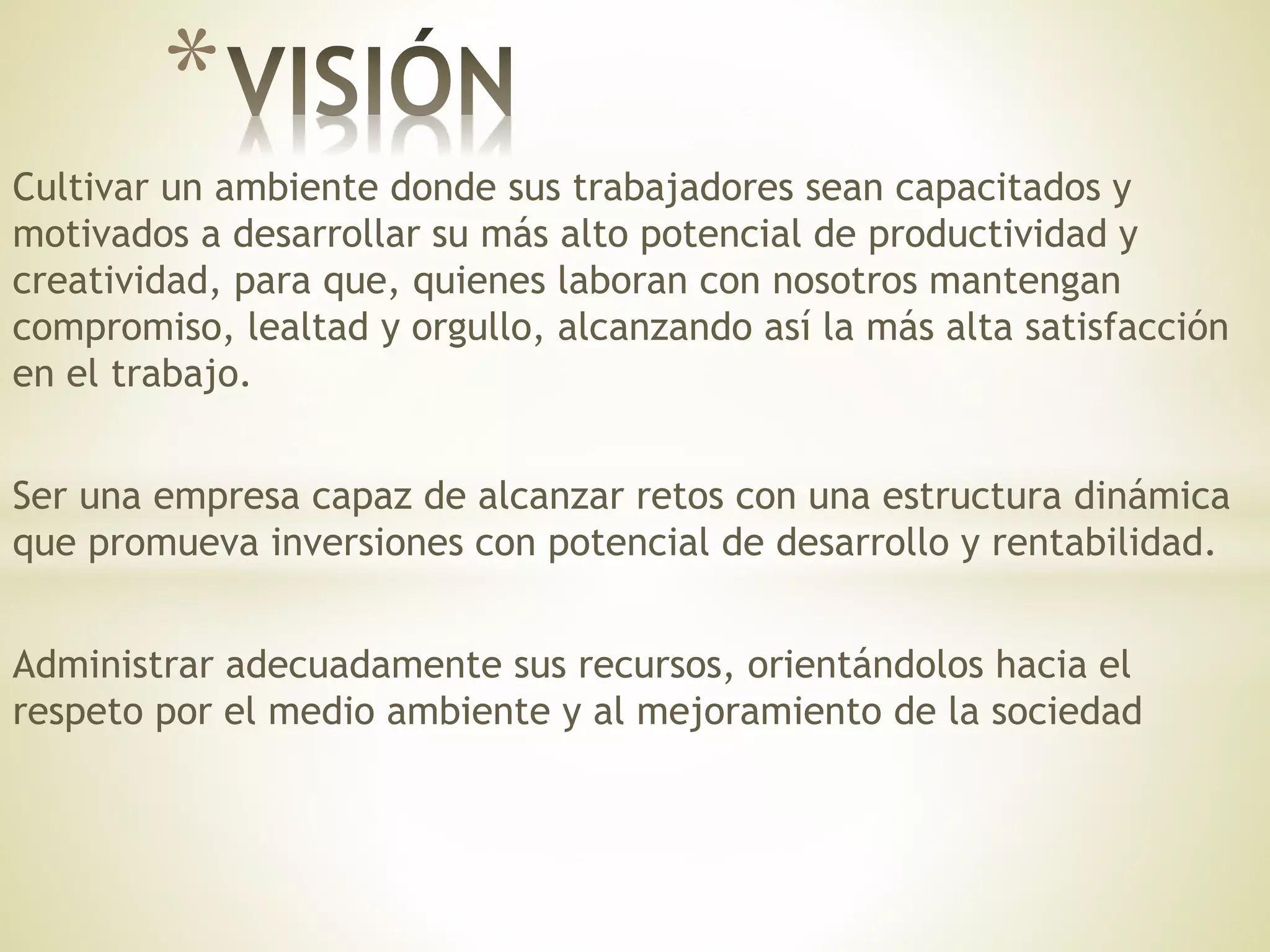 Cultivar un ambiente donde sus trabajadores sean capacitados y
motivados a desarrollar su más alto potencial de productividad y
creatividad, para que, quienes laboran con nosotros mantengan
compromiso, lealtad y orgullo, alcanzando así la más alta satisfacción
en el trabajo.
Ser una empresa capaz de alcanzar retos con una estructura dinámica
que promueva inversiones con potencial de desarrollo y rentabilidad.
Administrar adecuadamente sus recursos, orientándolos hacia el
respeto por el medio ambiente y al mejoramiento de la sociedad
*
 