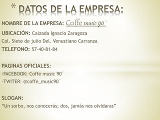 NOMBRE DE LA EMPRESA: Coffe music 90´
UBICACIÓN: Calzada Ignacio Zaragoza
Col. Siete de julio Del. Venustiano Carranza
TELEFONO: 57-40-81-84
PAGINAS OFICIALES:
-FACEBOOK: Coffe music 90´
-TWITER: @coffe_music90´
SLOGAN:
“Un sorbo, nos conocerás; dos, jamás nos olvidaras”
*
 