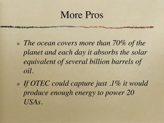 More Pros

The ocean covers more than 70% of the
planet and each day it absorbs the solar
equivalent of several billion barrels of
oil.
If OTEC could capture just .1% it would
produce enough energy to power 20
USAs.
 