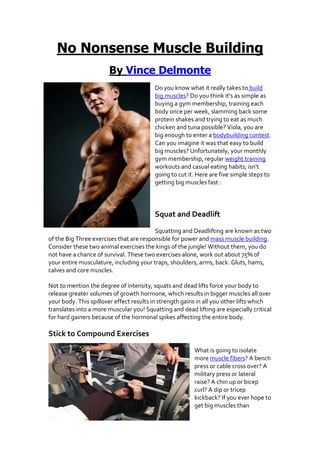 No Nonsense Muscle Building
                       By Vince Delmonte
                                         Do you know what it really takes to build
                                         big muscles? Do you think it's as simple as
                                         buying a gym membership, training each
                                         body once per week, slamming back some
                                         protein shakes and trying to eat as much
                                         chicken and tuna possible? Viola, you are
                                         big enough to enter a bodybuilding contest.
                                         Can you imagine it was that easy to build
                                         big muscles? Unfortunately, your monthly
                                         gym membership, regular weight training
                                         workouts and casual eating habits, isn't
                                         going to cut it. Here are five simple steps to
                                         getting big muscles fast :




                                         Squat and Deadlift

                                         Squatting and Deadlifting are known as two
of the Big Three exercises that are responsible for power and mass muscle building.
Consider these two animal exercises the kings of the jungle! Without them, you do
not have a chance of survival. These two exercises alone, work out about 75% of
your entire musculature, including your traps, shoulders, arms, back. Gluts, hams,
calves and core muscles.

Not to mention the degree of intensity, squats and dead lifts force your body to
release greater volumes of growth hormone, which results in bigger muscles all over
your body. This spillover effect results in strength gains in all you other lifts which
translates into a more muscular you! Squatting and dead lifting are especially critical
for hard gainers because of the hormonal spikes affecting the entire body.

Stick to Compound Exercises

                                                        What is going to isolate
                                                        more muscle fibers? A bench
                                                        press or cable cross over? A
                                                        military press or lateral
                                                        raise? A chin up or bicep
                                                        curl? A dip or tricep
                                                        kickback? If you ever hope to
                                                        get big muscles than
 
