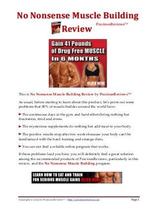 Copyright © 2013 by Precious Reviews™ - http://preciousreviews.com Page 1
No Nonsense Muscle Building
Review
This is No Nonsense Muscle Building Review by PreciousReviews™
As usual, before starting to learn about this product, let's point out some
problems that 80% of muscle builder around the world have:
The continuous days at the gym and hard efforts bring nothing but
frustration, tired and stress.
The mysterious supplements do nothing but add meat to your body.
The positive results stop after few weeks because your body can't be
familiarized with the hard training and strange diets.
You can not find a reliable online program that works.
If these problems lead you here, you will definitely find a great solution
among the recommended products of PreciousReviews, particularly in this
review, and the No Nonsense Muscle Building program.
 