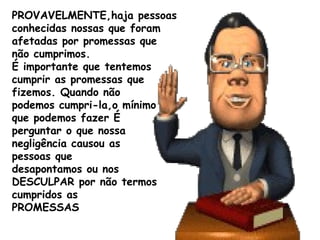PROVAVELMENTE,haja pessoas
conhecidas nossas que foram
afetadas por promessas que
não cumprimos.
É importante que tentemos
cumprir as promessas que
fizemos. Quando não
podemos cumpri-la,o mínimo
que podemos fazer É
perguntar o que nossa
negligência causou as
pessoas que
desapontamos ou nos
DESCULPAR por não termos
cumpridos as
PROMESSAS
 