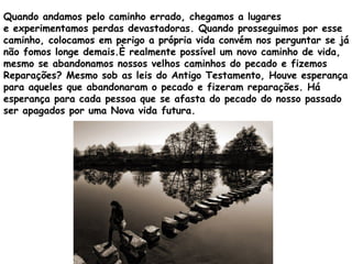 Quando andamos pelo caminho errado, chegamos a lugares
e experimentamos perdas devastadoras. Quando prosseguimos por esse
caminho, colocamos em perigo a própria vida convém nos perguntar se já
não fomos longe demais.È realmente possível um novo caminho de vida,
mesmo se abandonamos nossos velhos caminhos do pecado e fizemos
Reparações? Mesmo sob as leis do Antigo Testamento, Houve esperança
para aqueles que abandonaram o pecado e fizeram reparações. Há
esperança para cada pessoa que se afasta do pecado do nosso passado
ser apagados por uma Nova vida futura.
 