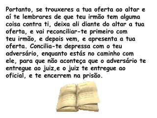 Portanto, se trouxeres a tua oferta ao altar e
aí te lembrares de que teu irmão tem alguma
coisa contra ti, deixa ali diante do altar a tua
oferta, e vai reconciliar-te primeiro com
teu irmão, e depois vem, e apresenta a tua
oferta. Concilia-te depressa com o teu
adversário, enquanto estás no caminho com
ele, para que não aconteça que o adversário te
entregue ao juiz,e o juiz te entregue ao
oficial, e te encerrem na prisão.
 